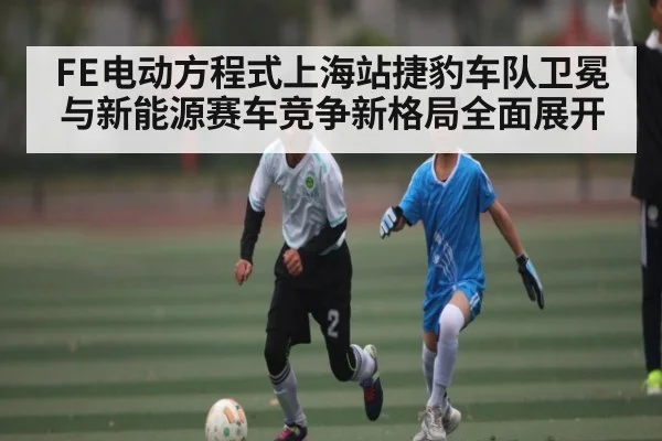 FE电动方程式上海站捷豹车队卫冕与新能源赛车竞争新格局全面展开